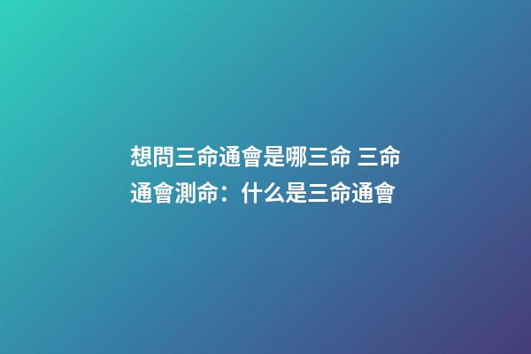 想問三命通會是哪三命 三命通會測命：什么是三命通會-第1張-觀點-玄機派